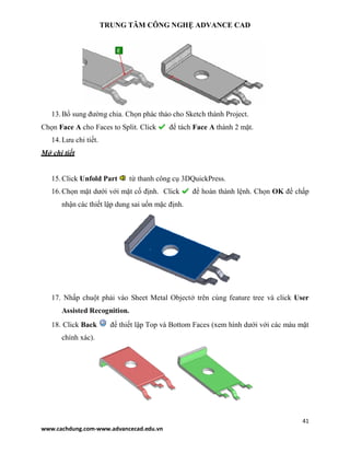 TRUNG TÂM CÔNG NGHỆ ADVANCE CAD
41
www.cachdung.com-www.advancecad.edu.vn
13.Bổ sung đường chia. Chọn phác thảo cho Sketch thành Project.
Chọn Face A cho Faces to Split. Click để tách Face A thành 2 mặt.
14.Lưu chi tiết.
Mở chi tiết
15.Click Unfold Part từ thanh công cụ 3DQuickPress.
16.Chọn mặt dưới với mặt cố định. Click để hoàn thành lệnh. Chọn OK để chấp
nhận các thiết lập dung sai uốn mặc định.
17. Nhấp chuột phải vào Sheet Metal Objectở trên cùng feature tree và click User
Assisted Recognition.
18. Click Back để thiết lập Top và Bottom Faces (xem hình dưới với các màu mặt
chính xác).
 