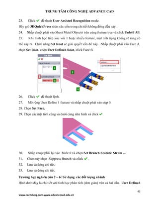 TRUNG TÂM CÔNG NGHỆ ADVANCE CAD
43
www.cachdung.com-www.advancecad.edu.vn
23. Click để thoát User Assisted Recognition mode.
Bây giờ 3DQuickPress nhận các uốn trong chi tiết không đồng đều này.
24. Nhấp chuột phải vào Sheet Metal Objectở trên cùng feature tree và click Unfold All.
25. Khi hình học tiếp xúc với 1 hoặc nhiều feature, một tình trạng không rõ ràng có
thể xảy ra. Chức năng Set Root sẽ giải quyết vấn đề này. Nhấp chuột phải vào Face A,
chọn Set Root, chọn User Defined Root, click Face B.
26. Click để thoát lệnh.
27. Mở rộng User Define 1 feature và nhấp chuột phải vào step 0.
28. Chọn Set Face.
29. Chọn các mặt trên cùng và dưới cùng như hình và click .
30. Nhấp chuột phải lại vào bước 0 và chọn Set Branch Feature Xfrom …
31. Chọn tùy chọn Suppress Branch và click .
32. Lưu và đóng chi tiết.
33. Lưu và đóng chi tiết.
Trường hợp nghiên cứu 2 – 6: Sử dụng các đối tượng nhánh
Hình dưới đây là chi tiết với hình học phân tích (đơn giản) trên cả hai đầu. User Defined
 