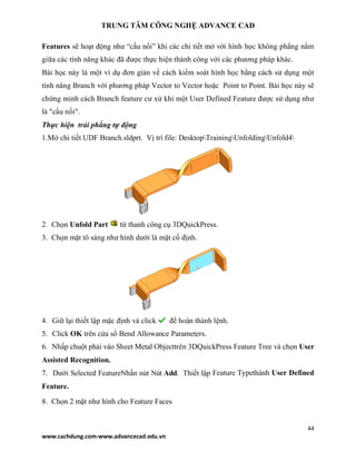 TRUNG TÂM CÔNG NGHỆ ADVANCE CAD
44
www.cachdung.com-www.advancecad.edu.vn
Features sẽ hoạt động như “cầu nối” khi các chi tiết mở với hình học không phẳng nằm
giữa các tính năng khác đã được thực hiện thành công với các phương pháp khác.
Bài học này là một ví dụ đơn giản về cách kiểm soát hình học bằng cách sử dụng một
tính năng Branch với phương pháp Vector to Vector hoặc Point to Point. Bài học này sẽ
chứng minh cách Branch feature cư xử khi một User Defined Feature được sử dụng như
là "cầu nối".
Thực hiện trải phẳng tự động
1.Mở chi tiết UDF Branch.sldprt. Vị trí file: DesktopTrainingUnfoldingUnfold4
2. Chọn Unfold Part từ thanh công cụ 3DQuickPress.
3. Chọn mặt tô sáng như hình dưới là mặt cố định.
4. Giữ lại thiết lập mặc định và click để hoàn thành lệnh.
5. Click OK trên cửa sổ Bend Allowance Parameters.
6. Nhấp chuột phải vào Sheet Metal Objecttrên 3DQuickPress Feature Tree và chọn User
Assisted Recognition.
7. Dưới Selected FeatureNhấn nút Nút Add. Thiết lập Feature Typethành User Defined
Feature.
8. Chọn 2 mặt như hình cho Feature Faces
 