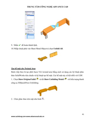 TRUNG TÂM CÔNG NGHỆ ADVANCE CAD
45
www.cachdung.com-www.advancecad.edu.vn
9. Nhấn để hoàn thành lệnh.
10.Nhấp chuột phải vào Sheet Metal Objectvà chọn Unfold All.
Tạo bề mặt cho Twisted Area
Bước tiếp theo là tạo phôi faces Với twisted area bằng cách sử dụng các kỹ thuật phác
thảo SolidWorks tiêu chuẩn và kỹ thuật tạo bề mặt. Các bề mặt này sẽ kết n0ối với UDF.
1. Chọn Show Original Solid và tắt Show Unfolding Model với biểu tượng thanh
công cụ 3DQuickPress Unfolding.
2. Chèn phác thảo trên mặt như hình .
 