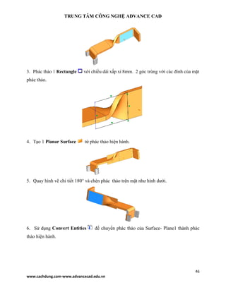 TRUNG TÂM CÔNG NGHỆ ADVANCE CAD
46
www.cachdung.com-www.advancecad.edu.vn
3. Phác thảo 1 Rectangle với chiều dài xấp xỉ 8mm. 2 góc trùng với các đỉnh của mặt
phác thảo.
4. Tạo 1 Planar Surface từ phác thảo hiện hành.
5. Quay hình vẽ chi tiết 180° và chèn phác thảo trên mặt như hình dưới.
6. Sử dụng Convert Entities để chuyển phác thảo của Surface- Plane1 thành phác
thảo hiện hành.
 