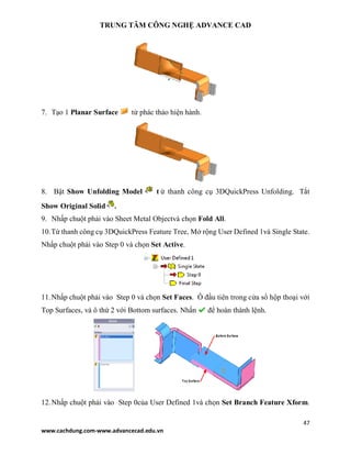 TRUNG TÂM CÔNG NGHỆ ADVANCE CAD
47
www.cachdung.com-www.advancecad.edu.vn
7. Tạo 1 Planar Surface từ phác thảo hiện hành.
8. Bật Show Unfolding Model t ừ thanh công cụ 3DQuickPress Unfolding. Tắt
Show Original Solid .
9. Nhấp chuột phải vào Sheet Metal Objectvà chọn Fold All.
10.Từ thanh công cụ 3DQuickPress Feature Tree, Mở rộng User Defined 1và Single State.
Nhấp chuột phải vào Step 0 và chọn Set Active.
11.Nhấp chuột phải vào Step 0 và chọn Set Faces. Ô đầu tiên trong cửa sổ hộp thoại với
Top Surfaces, và ô thứ 2 với Bottom surfaces. Nhấn để hoàn thành lệnh.
12.Nhấp chuột phải vào Step 0của User Defined 1và chọn Set Branch Feature Xform.
 