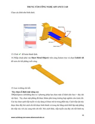 TRUNG TÂM CÔNG NGHỆ ADVANCE CAD
48
www.cachdung.com-www.advancecad.edu.vn
Chọn các đỉnh như hình dưới.
13.Click để hoàn thành lệnh.
14.Nhấp chuột phải vào Sheet Metal Objectở trên cùng feature tree và chọn Unfold All
để xem chi tiết phẳng cuối cùng.
15.Lưu và đóng chi tiết.
Tùy chọn cố định mặt nâng cao
3DQuickpress unfolding đưa ra 3 phương pháp lựa chọn mặt cố định (die face = đáy dải
vật liệu). Tùy chọn mặt phẳng đã được khám phá trong trường hợp nghiên cứu trước đó.
Các tùy chọn cạnh tiếp tuyến và xây dựng sẽ được mô tả trong phần này. Cách tiếp cận này
được thúc đẩy bởi cách chi tiết được hình thành và trong die bằng cách thiết lập mặt phẳng
die tiếp xúc với các cung trên chi tiết. Nói cách khác, tiếp tuyến của đáy chi tiết hình trụ
 