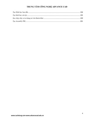 TRUNG TÂM CÔNG NGHỆ ADVANCE CAD
4
www.cachdung.com-www.advancecad.edu.vn
Tạo Hình học ban đầu .....................................................................................................................194
Tạo hình học còn lại........................................................................................................................195
Sao chép chày và sử dụng nó cho khuôn khác ..................................................................................199
Tạo Assembly PRL...........................................................................................................................201
 