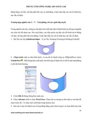 TRUNG TÂM CÔNG NGHỆ ADVANCE CAD
49
www.cachdung.com-www.advancecad.edu.vn
thẳng hàng với đáy vật liệu phôi khi xảy ra unfolding. Cạnh mặt tiếp xúc chỉ là hình học
mà vẫn cố định.
Trường hợp nghiên cứu 2 – 7 : Trải phẳng với các cạnh tiếp tuyến
Trong nghiên cứu này, chúng ta cần phải mở ra để một mặt cố định hình trụ cắt qua cungtiếp
xúc trên chi tiết được tạo. Nói cách khác, các tiếp tuyến của đáy chi tiết hình trụ là thẳng
với đáy vật liệu phôi khi trải phẳng. Cạnh mặt tiếp xúc chỉ là hình học mà vẫn cố định.
1. Mở file chi tiết cylindrical.sldprt. Vị trí file: DesktopTrainingUnfoldingUnfold5
2. Chọn trước mặt cơ như hình dưới, và sau đó từ thanh công cụ 3DQuickPress select
Unfold Part . Một thông báo xuất hiện cho biết mặt cố định chỉ có thể là một mặt phẳng
ở chế độ bình thường.
3. Click OK để đóng thông báo cảnh cáo.
4. Chọn Advance dưới ô chọn Fixed Face. Chọn mà cơ tương tự như mặt cơ mà bạn đã
chọn trước đó. 1 ô chọn mới xuất hiện trong feature tree.
5. làm cho ô này trở thành cửa sổ hoạt động bằng cách click trong ô và chọn đỉnh trên mặt
 