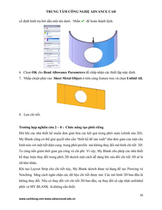 TRUNG TÂM CÔNG NGHỆ ADVANCE CAD
50
www.cachdung.com-www.advancecad.edu.vn
cố định hình trụ bởi dấu mũi tên dưới. Nhấn để hoàn thành lệnh.
6. Chọn OK cho Bend Allowance Parameters để chấp nhận các thiết lập mặc định.
7. Nhấp chuột phải vào Sheet Metal Object ở trên cùng feature tree và chọn Unfold All.
8. Lưu chi tiết.
Trường hợp nghiên cứu 2 – 8 : Chức năng tạo phôi riêng
Đôi khi các nhà thiết kế muốn đơn giản hóa các kết quả trong phôi state (chỉnh sửa 2D).
My Blank cũng có thể giải quyết như cầu "thiết kế để sản xuất" như đơn giản của một cấu
hình nón với một tiết diện cung trong phôi profile mà không thay đổi mô hình chi tiết 3D.
Ta cùng nền giảm thời gian gia công và chi phí. Vì vậy, My Blank cho phép các nhà thiết
kế thực hiện thay đổi trong phôi 2D sketch một cách dễ dàng khi sửa đổi chi tiết 3D sẽ là
rất khó khăn.
Khi tạo Layout Strip cho chi tiết này, My Blank sketch được sử dụng để tạo Piercing và
Notching bằng cách ngăn chặn các dữ liệu chi tiết được mở. Các mô hình 3D ban đầu là
không thay đổi. Nếu có thay đổi với chi tiết 3D ban đầu, sự thay đổi sẽ cập nhật unfolded
phôi và MY BLANK là không cần thiết.
 