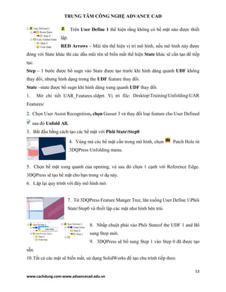 TRUNG TÂM CÔNG NGHỆ ADVANCE CAD
53
www.cachdung.com-www.advancecad.edu.vn
Trên User Define 1 thể hiện rằng không có bề mặt nào được thiết
lập.
RED Arrows – Mũi tên thể hiện vị trí mô hình, nếu mô hình này được
đóng với State khác thì các dấu mũi tên sẽ biến mất thể hiện State khác sẽ cần tạo để tiếp
tục.
Step – 1 bước được bổ sugn vào State được tạo trước khi hình dáng quanh UDF không
thay đổi, nhưng hình dạng trong the UDF feature thay đổi.
State –state được bổ sugn khi hình dáng xung quanh UDF thay đổi.
1. Mở chi tiết UAR_Features.sldprt. Vị trí file: DesktopTrainingUnfoldingUAR
Features/
2. Chọn User Assist Recognition, chọn Gusset 3 và thay đổi loại feature cho User Defined
sau đó Unfold All.
3. Bắt đầu bằng cách tạo các bề mặt với Phôi StateStep0
4. Vùng mà các bề mặt cần trong mô hình, chọn Patch Hole từ
3DQPress Unfolding menu.
5. Chọn bề mặt xung quanh của opening, và sau đó chọn 1 cạnh với Reference Edge.
3DQPress sẽ tạo bề mặt cho bạn trong ví dụ này.
6. Lặp lại quy trình với đáy mô hình mở.
7. Từ 3DQPress Feature Manger Tree, lăn xuống User Define 1Phôi
StateStep0 và thiết lập các mặt như hình bên trái.
8. Nhấp chuột phải vào Phôi Stateof the UDF 1 and Bổ
sung Step mới.
9. 3DQPress sẽ bổ sung Step 1 vào Step 0 đã được tạo
sẵn.
10.Tất cả các mặt sẽ biến mất, sử dụng SolidWorks để tạo chu trình tiếp theo.
 