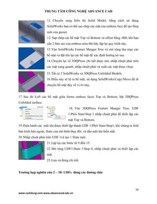 TRUNG TÂM CÔNG NGHỆ ADVANCE CAD
54
www.cachdung.com-www.advancecad.edu.vn
11. Chuyển sang hiển thị Solid Model, bằng cách sử dụng
SolidWorks bạn có thể sao chép các mặt của emboss face để tạo Step
mới của gusset.
12. Sap chép các bề mặt Top và Bottom và offset bằng .000, khi bạn
cần 2 bản sao của emboss area tthì hãy lặp lại quy trình này.
13.Vào SolidWorks Feature Manger Tree và mở rộng thư mục các
bề mặt và đặt tên lại các bề mặt để xác định hướng nó sau.
14.Chuyển lại về 3DQPress chi tiết được mở, nhấp chuột phải trên
các mặt xung quanh, nhấp chuột phải và xuất các mặt được chọn.
15.Tắt cả 2 SolidWorks và 3DQPress Unfolded Models.
16.Điều này sẽ lộ ra bề mặt, sử dụng SolidWorksCopy/Move để di
chuyển bề mặt đáy về vị trí này.
17. Sau đó Loft các bề mặt giữa forms emboss faces Top và Bottom, bật 3DQPress
Unfolded surface.
18. Vào 3DQPress Feature Manger Tree, UDF
1Phôi StateStep 1 nhấp chuột phải để thiết lập các
mặt Top và Bottom.
19.Hiện hành các mũi tên được thiết lập thành UDF 1Phôi StateStep1, khi chúng ta fold
bán kính bên ngoài, State của mô hình thay đổi, và dấu mũi tên biến mất.
20.Nhấp chuột phải trên UDF 1và tạo 1 State mới.
21.Lặp lại các bước từ 9 đến 15.
22.Mở rộng UDF1State 1Step 0, nhấp chuột phải và thiết lập các
mặt.
23.Lưu và đóng chi tiết.
Trường hợp nghiên cứu 2 – 10: UDFs dùng các đường chia
 