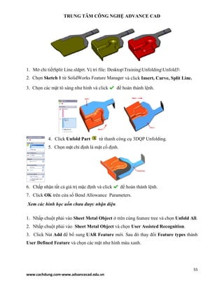 TRUNG TÂM CÔNG NGHỆ ADVANCE CAD
55
www.cachdung.com-www.advancecad.edu.vn
1. Mở chi tiếtSplit Line.sldprt. Vị trí file: DesktopTrainingUnfoldingUnfold3
2. Chọn Sketch 1 từ SolidWorks Feature Manager và click Insert, Curve, Split Line.
3. Chọn các mặt tô sáng như hình và click để hoàn thành lệnh.
4. Click Unfold Part từ thanh công cụ 3DQP Unfolding.
5. Chọn mặt chỉ định là mặt cố định.
6. Chấp nhận tất cả giá trị mặc định và click để hoàn thành lệnh.
7. Click OK trên cửa sổ Bend Allowance Parameters.
Xem các hình học uốn chưa được nhận diện
1. Nhấp chuột phải vào Sheet Metal Object ở trên cùng feature tree và chọn Unfold All.
2. Nhấp chuột phải vào Sheet Metal Object và chọn User Assisted Recognition.
3. Click Nút Add để bổ sung UAR Feature mới. Sau đó thay đổi Feature types thành
User Defined Feature và chọn các mặt như hình màu xanh.
 