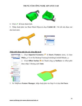 TRUNG TÂM CÔNG NGHỆ ADVANCE CAD
56
www.cachdung.com-www.advancecad.edu.vn
4. Click để hoàn thành lệnh.
5. Nhấp chuột phải vào Sheet Metal Objectvà chọn Unfold All. Chi tiết nên được mở
như hình dưới.
Nhập phôi dạng mặt cho các vùng dập tự do
1. Chọn Imported Geometry từ Insert, Features menu, và chọn
Phôi.x_t. Vị trí file DesktopTrainingUnfoldingUnfold3Blank.x_t
2. Click Offset Surface từ Thanh công cụ Surfaces và offset phôi
được nhập 1 khoảng cách 1mm.
3. Từ 3DQPress Feature Manager, nhấp chuột phải vào Step 0 và chọn Set Faces.
 