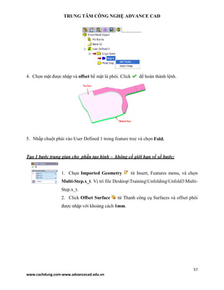 TRUNG TÂM CÔNG NGHỆ ADVANCE CAD
57
www.cachdung.com-www.advancecad.edu.vn
4. Chọn mặt được nhập và offset bề mặt là phôi. Click để hoàn thành lệnh.
5. Nhấp chuột phải vào User Defined 1 trong feature tree và chọn Fold.
Tạo 1 bước trung gian cho phần tạo hình – không cố giới hạn về số bước:
1. Chọn Imported Geometry từ Insert, Features menu, và chọn
Multi-Step.x_t. Vị trí file DesktopTrainingUnfoldingUnfold3Multi-
Step.x_t.
2. Click Offset Surface từ Thanh công cụ Surfaces và offset phôi
được nhập với khoảng cách 1mm.
 