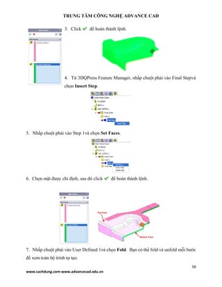 TRUNG TÂM CÔNG NGHỆ ADVANCE CAD
58
www.cachdung.com-www.advancecad.edu.vn
3. Click để hoàn thành lệnh.
4. Từ 3DQPress Feature Manager, nhấp chuột phải vào Final Stepvà
chọn Insert Step.
5. Nhấp chuột phải vào Step 1và chọn Set Faces.
6. Chọn mặt được chỉ định, sau đó click để hoàn thành lệnh.
7. Nhấp chuột phải vào User Defined 1và chọn Fold. Bạn có thể fold và unfold mỗi bước
để xem toàn bộ trình tự tạo.
 
