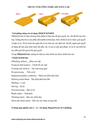TRUNG TÂM CÔNG NGHỆ ADVANCE CAD
59
www.cachdung.com-www.advancecad.edu.vn
Trải phẳng nâng cao sử dụng 3DQUICKFORM
3DQuickForm là một chương trình phần tử hữu hạn để giải quyết các vấn đề khi tạo kim
loại. Giống như tất cả các phần mềm phần tử hữu hạn, bước chính là xử lý trước; giải quyết
và hậu xử lý. Xử lý trước bao gồm tất cả các thao tác xác định các vấn đề; người giải quyết
sử dụng dữ liệu quá trình trước khi đầu vào và tạo ra một giải pháp; và xử lý sau hiển thị
các diễn giải kết quả từ bộ giải quyết.
Trong 3DQuickForm, chúng tôi tiếp tục tinh chỉnh các bước chính như sau:
Chuẩn bị hình học
Offsetting surfaces _ offset các mặt
Fixing invalid surfaces - Chỉnh lỗi các mặt
Creating mid surfaces – Tạo mặt trung gian
Pre-processing _ Tiền xử lý
Inputting boundary conditions – Thêm các điều kiện biên
Defining initial blank – Xác định phôi ban đầu
Meshing – L ưới
Solving – Xử lý
Post-processing - Hậu xử lý
Blank output - Xuất phôi
Thinning report – Báo cáo chiều dày
Stress and strain report – Báo cáo sức căng và ứng suất
Trường hợp nghiên cứu 2 – 11 : Sử dụng 3DquickForm từ Unfolding
 