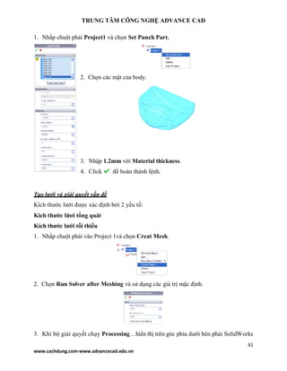 TRUNG TÂM CÔNG NGHỆ ADVANCE CAD
61
www.cachdung.com-www.advancecad.edu.vn
1. Nhấp chuột phải Project1 và chọn Set Punch Part.
2. Chọn các mặt của body.
3. Nhập 1.2mm với Material thickness.
4. Click để hoàn thành lệnh.
Tạo lưới và giải quyết vấn đề
Kích thước lưới được xác định bởi 2 yếu tố:
Kích thước lứơi tổng quát
Kích thước lưới tối thiểu
1. Nhấp chuột phải vào Project 1và chọn Creat Mesh.
2. Chọn Run Solver after Meshing và sử dụng các giá trị mặc định.
3. Khi bộ giải quyết chạy Processing…hiển thị trên góc phía dưới bên phải SolidWorks
 