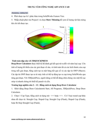 TRUNG TÂM CÔNG NGHỆ ADVANCE CAD
62
www.cachdung.com-www.advancecad.edu.vn
4. Phôi được tạo là 1 phác thảo trong SolidWorks Feature Tree.
5. Nhấp chuột phải vào Project1 và chọn Show Thinning để xem số lượng vật liệu mỏng
khi chi tiết được tạo.
Tính toán dập sâu với 3DQUICKPRESS
Deep Draw Calculator được thiết kế để đánh giá kết quả rút ra đối với năm loại cup. Ước
tính số lượng tối thiểu của các giai đoạn vẽ sâu, và tính toán tất cả các kích thước của cup
trong mỗi giai đoạn, bằng cách tạo ra một bảng kết quả số và các tập tin SWP (Macro).
Các tập tin SWP được tạo ra từ máy tính có thể tự động tạo ra cup trong SolidWorks qua
từng giai đoạn. Với 3DQuickPress, người dùng có thể dễ dàng chèn chúng vào một bố cục
strip và nhanh chóng tới thiết kế punch và cốis.
Trường hợp nghiên cứu 2 – 12 : Bằng cách sử dụng Deep Draw Calculator
1. Khởi động Deep Draw Calculatortừ Start, All Programs, 3DQuickPress, Deep Draw
Calculator.
2. Chọn 1 Cup Type, bằng cách sử dụng nút <<< hoặc >>>. Có 5 loại round cup khác
nhau để chọn từ: Straight Cup, Sloped Cup, Straight Cup (Flank), Sloped Cup (Flank),
hoặc Bi-Step Straight Cup (Flank).
 