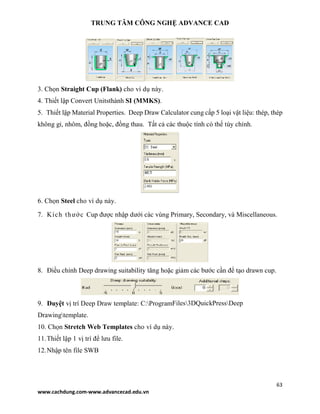 TRUNG TÂM CÔNG NGHỆ ADVANCE CAD
63
www.cachdung.com-www.advancecad.edu.vn
3. Chọn Straight Cup (Flank) cho ví dụ này.
4. Thiết lập Convert Unitsthành SI (MMKS).
5. Thiết lập Material Properties. Deep Draw Calculator cung cấp 5 loại vật liệu: thép, thép
không gỉ, nhôm, đồng hoặc, đồng thau. Tất cả các thuộc tính có thể tùy chỉnh.
6. Chọn Steel cho ví dụ này.
7. Kích thước Cup được nhập dưới các vùng Primary, Secondary, và Miscellaneous.
8. Điều chỉnh Deep drawing suitability tăng hoặc giảm các bước cần để tạo drawn cup.
9. Duyệt vị trí Deep Draw template: C:ProgramFiles3DQuickPressDeep
Drawingtemplate.
10. Chọn Stretch Web Templates cho ví dụ này.
11.Thiết lập 1 vị trí để lưu file.
12.Nhập tên file SWB
 