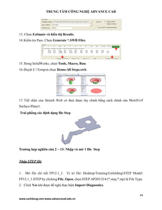 TRUNG TÂM CÔNG NGHỆ ADVANCE CAD
64
www.cachdung.com-www.advancecad.edu.vn
13. Chọn Estimate và hiển thị Results.
14.Kiểm tra Pass. Chọn Generate *.SWB Files.
15.Trong SolidWorks, chọn Tools, Macro, Run.
16.Duyệt C:Tempvà chọn Demo-All Steps.swb.
17. Tiết diện của Stretch Web có theẻ được tùy chỉnh bằng cách chỉnh sửa Sketch1of
Surface-Plane1.
Trải phẳng các định dạng file Step
Trường hợp nghiên cứu 2 – 13: Nhập và mở 1 file Step
Nhập STEP file
1. Mở file chi tiết FP12.1_1. Vị trí file: DesktopTrainingUnfoldingSTEP Model
FP12.1_1.STEP by clicking File, Open, chọn STEP AP203/214 (*.step,*.stp) là File Type.
2. Click Yes khi được đề nghị thực hiện Import Diagnostics.
 