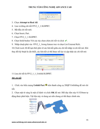 TRUNG TÂM CÔNG NGHỆ ADVANCE CAD
65
www.cachdung.com-www.advancecad.edu.vn
3. Chọn Attempt to Heal All.
4. Lưu và đóng chi tiết FP12_1_1.SLDPRT.
5. Bắt đầu chi tiết mới.
6. Chọn Insert, Part.
7. Chọn FP12_1_1.SLDPRT.
8. Chọn Solid bodies Với các tùy chọn chèn chi tiết và click .
9. Nhấp chuột phải vào FP12_1_1trong feature tree và chọn List External Refs.
10.Click Lock All để tạm thời phá vỡ các liên kết giữa các chi tiết nhập và chi tiết mở. Khi
thay đổi kỹ thuật là cần thiết, các liên kết có thể được nối lại và cập nhật các chi tiết mở.
11.Lưu chi tiết là FP12_1_1_Unfold.SLDPRT.
Mở chi tiết
1. Click vào biểu tượng Unfold Part trên thanh công cụ 3DQP Unfolding để mở chi
tiết.
2. Chọn mặt tô sáng là mặt cố định và click OK để mở. ĐỘ dày tấm này 0.1524mm tự
động được phát hiện. Vật liệu này và dung sai uốn chung có thể được chỉnh sửa.
 