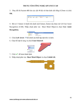 TRUNG TÂM CÔNG NGHỆ ADVANCE CAD
66
www.cachdung.com-www.advancecad.edu.vn
3. Thay đổi K-Factorto 0.5 cho các uốn 90 độ với bán kính uốn bằng 0.25mm và click
OK.
4. Khi có 1 feature vô danh trên danh sách feature, feature này được mở với User Assist
Recognition (UAR). Nhấp chuột phải vào Sheet Metal Objectvà chọn User Assist
Recognition.
5. Click Left Arrow để chỉnh sửa thiết lập mặt trên và dưới.
6. Chọn bề mặt tô sáng và click Unset Selected.
7. Click để hoàn thành lệnh.
8. Nhấp chuột phải vào Sheet Metal Object và chọn Unfold All.
 