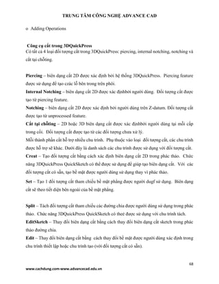 TRUNG TÂM CÔNG NGHỆ ADVANCE CAD
68
www.cachdung.com-www.advancecad.edu.vn
o Adding Operations
Công cụ cắt trong 3DQuickPress
Có tất cả 4 loại đối tượng cắt trong 3DQuickPress: piercing, internal notching, notching và
cắt tại chỗting.
Piercing – biên dạng cắt 2D được xác định bởi hệ thống 3DQuickPress. Piercing feature
được sử dụng để tạo czác lỗ bên trong trên phôi.
Internal Notching – biên dạng cắt 2D được xác địnhbởi người dùng. Đối tượng cắt được
tạo từ piercing feature.
Notching – biên dạng cắt 2D được xác định bởi người dùng trên Z-datum. Đối tượng cắt
được tạo từ unprocessed feature.
Cắt tại chỗting – 2D hoặc 3D biên dạng cắt được xác địnhbởi người dùng tại mỗi cấp
trong cối. Đối tượng cắt được tạo từ các đối tượng chưa xử lý.
Mỗi thành phần cắt hỗ trợ nhiều chu trình. Phụ thuộc vào loại đối tượng cắt, các chu trình
được hỗ trợ sẽ khác. Dưới đây là danh sách các chu trình được sử dụng với đối tượng cắt.
Creat – Tạo đối tượng cắt bằng cách xác định biên dạng cắt 2D trong phác thảo. Chức
năng 3DQuickPress QuickSketch có thể được sử dụng để giúp tạo biên dạng cắt. Với các
đối tượng cắt có sẵn, tạo bề mặt được người dùng sử dụng thay vì phác thảo.
Set – Tạo 1 đối tượng cắt tham chiếu bề mặt phẳng được người dugf sử dụng. Biên dạng
cắt sẽ theo tiết diện bên ngoài của bề mặt phẳng.
Split – Tách đối tượng cắt tham chiếu các đường chia được người dùng sử dụng trong phác
thảo. Chức năng 3DQuickPress QuickSketch có theẻ được sử dụng với chu trình tách.
EditSketch – Thay đổi biên dạng cắt bằng cách thay đổi biên dạng cắt sketch trong phác
thảo đường chia.
Edit – Thay đổi biên dạng cắt bằng cách thay đổi bề mặt được người dùng xác định trong
chu trình thiết lập hoặc chu trình tạo (với đối tượng cắt có sẵn).
 
