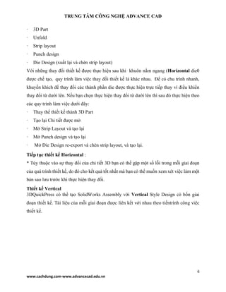 TRUNG TÂM CÔNG NGHỆ ADVANCE CAD
6
www.cachdung.com-www.advancecad.edu.vn
· 3D Part
· Unfold
· Strip layout
· Punch design
· Die Design (xuất lại và chèn strip layout)
Với những thay đổi thiết kế được thực hiện sau khi khuôn nằm ngang (Horizontal die0
được chế tạo, quy trình làm việc thay đổi thiết kế là khác nhau. Để có chu trình nhanh,
khuyến khích để thay đổi các thành phần die được thực hiện trực tiếp thay vì điều khiển
thay đổi từ dưới lên. Nếu bạn chọn thực hiện thay đổi từ dưới lên thì sau đó thực hiện theo
các quy trình làm việc dưới đây:
· Thay thế thiết kế thành 3D Part
· Tạo lại Chi tiết được mở
· Mở Strip Layout và tạo lại
· Mở Punch design và tạo lại
· Mở Die Design re-export và chèn strip layout, và tạo lại.
Tiếp tục thiết kế Horizontal :
* Tùy thuộc vào sự thay đổi của chi tiết 3D bạn có thể gặp một số lỗi trong mỗi giai đoạn
của quá trình thiết kế, do đó cho kết quả tốt nhất mà bạn có thể muốn xem xét việc làm một
bản sao lưu trước khi thực hiện thay đổi.
Thiết kế Vertical
3DQuickPress có thể tạo SolidWorks Assembly với Vertical Style Design có bốn giai
đoạn thiết kế. Tài liệu của mỗi giai đoạn được liên kết với nhau theo tiếntrình công việc
thiết kế.
 