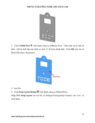 TRUNG TÂM CÔNG NGHỆ ADVANCE CAD
70
www.cachdung.com-www.advancecad.edu.vn
2. Click Unfold Part trên thanh công cụ 3DQuick Press. Chọn mặt sau là mặt cố
định. Giữ lại thiết lập mặc định và click để hoàn thành lệnh. Click OK trên cửa sổ
Bend Allowance Parameters.
3. Lưu file.
4. Click Strip Layout Design trên thanh công cụ 3DQuickPress.
Nhập T5-1 Strip Layout vào tên file và DesktopTrainingStrip Creation vào vị trí và
click Save.
 