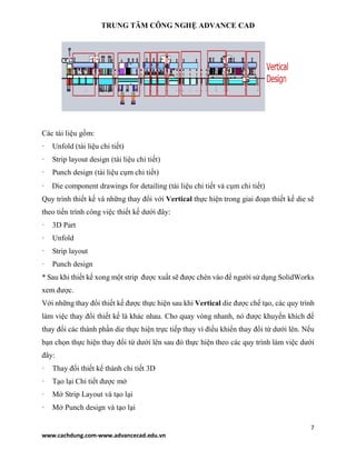 TRUNG TÂM CÔNG NGHỆ ADVANCE CAD
7
www.cachdung.com-www.advancecad.edu.vn
Các tài liệu gồm:
· Unfold (tài liệu chi tiết)
· Strip layout design (tài liệu chi tiết)
· Punch design (tài liệu cụm chi tiết)
· Die component drawings for detailing (tài liệu chi tiết và cụm chi tiết)
Quy trình thiết kế và những thay đổi với Vertical thực hiện trong giai đoạn thiết kế die sẽ
theo tiến trình công việc thiết kế dưới đây:
· 3D Part
· Unfold
· Strip layout
· Punch design
* Sau khi thiết kế xong một strip được xuất sẽ được chèn vào để người sử dụng SolidWorks
xem được.
Với những thay đổi thiết kế được thực hiện sau khi Vertical die được chế tạo, các quy trình
làm việc thay đổi thiết kế là khác nhau. Cho quay vòng nhanh, nó được khuyến khích để
thay đổi các thành phần die thực hiện trực tiếp thay vì điều khiển thay đổi từ dưới lên. Nếu
bạn chọn thực hiện thay đổi từ dưới lên sau đó thực hiện theo các quy trình làm việc dưới
đây:
· Thay đổi thiết kế thành chi tiết 3D
· Tạo lại Chi tiết được mở
· Mở Strip Layout và tạo lại
· Mở Punch design và tạo lại
 
