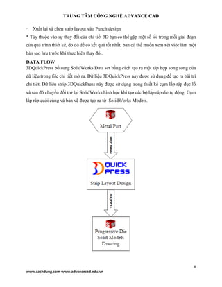 TRUNG TÂM CÔNG NGHỆ ADVANCE CAD
8
www.cachdung.com-www.advancecad.edu.vn
· Xuất lại và chèn strip layout vào Punch design
* Tùy thuộc vào sự thay đổi của chi tiết 3D bạn có thể gặp một số lỗi trong mỗi giai đoạn
của quá trình thiết kế, do đó để có kết quả tốt nhất, bạn có thể muốn xem xét việc làm một
bản sao lưu trước khi thực hiện thay đổi.
DATA FLOW
3DQuickPress bổ sung SolidWorks Data set bằng cách tạo ra một tập hợp song song của
dữ liệu trong file chi tiết mở ra. Dữ liệu 3DQuickPress này được sử dụng để tạo ra bài trí
chi tiết. Dữ liệu strip 3DQuickPress này được sử dụng trong thiết kế cụm lắp ráp đục lỗ
và sau đó chuyển đổi trở lại SolidWorks hình học khi tạo các bộ lắp ráp die tự động. Cụm
lắp ráp cuối cùng và bản vẽ được tạo ra từ SolidWorks Models.
 