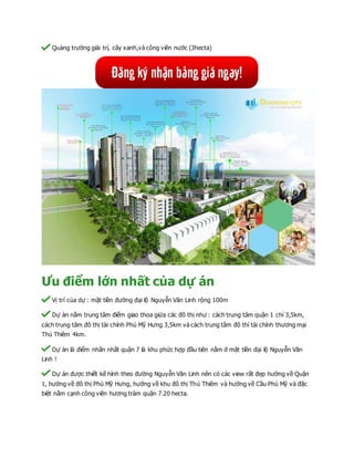 Quảng trường giải trí, cây xanh,và công viên nước (3hecta)
Ưu điểm lớn nhất của dự án
Vị trí của dự : mặt tiền đường đại lộ Nguyễn Văn Linh rộng 100m
Dự án nằm trung tâm điểm giao thoa giửa các đô thị như : cách trung tâm quận 1 chỉ 3,5km,
cách trung tâm đô thị tài chính Phú Mỹ Hưng 3,5km và cách trung tâm đô thì tài chính thương mại
Thủ Thiêm 4km.
Dự án là điểm nhấn nhất quận 7 là khu phức hợp đầu tiên nằm ở mặt tiền đại lộ Nguyễn Văn
Linh !
Dự án được thiết kế hình theo đường Nguyễn Văn Linh nên có các view rất đẹp hường về Quận
1, hướng về đô thị Phú Mỹ Hưng, hướng về khu đô thị Thủ Thiêm và hướng về Cầu Phú Mỹ và đặc
biệt nằm cạnh công viên hương tràm quận 7.20 hecta.
 