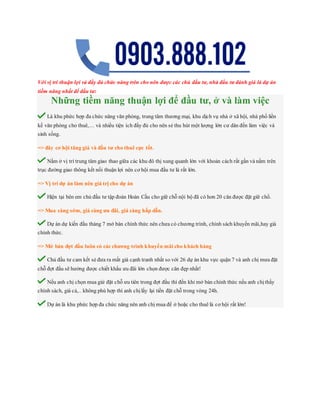 Với vị trí thuận lợi và đầy đủ chức năng trên cho nên được các chủ đầu tư, nhà đầu tư đánh giá là dự án
tiềm năng nhất để đầu tư:
Những tiềm năng thuận lợi để đầu tư, ở và làm việc
Là khu phức hợp đa chức năng văn phòng, trung tâm thương mại, khu dịch vụ nhà ở xã hội, nhà phố liền
kề văn phòng cho thuê,… và nhiều tiện ích đầy đủ cho nên sẻ thu hút một lượng lớn cư dân đến làm việc và
sinh sống.
=> đây cơ hội tăng giá và đầu tư cho thuê cực tốt.
Nằm ở vị trí trung tâm giao thao giữa các khu đô thị xung quanh lớn với khoản cách rất gần và nằm trên
trục đường giao thông kết nối thuận lợi nên cơ hội mua đầu tư là rất lớn.
=> Vị trí dự án làm nên giá trị cho dự án
Hiện tại bên em chủ đầu tư tập đoàn Hoàn Cầu cho giữ chỗ nội bộ đã có hơn 20 căn được đặt giữ chổ.
=> Mua càng sớm, giá càng ưu đãi, giá càng hấp dẫn.
Dự án dự kiến đầu tháng 7 mở bán chính thức nên chưa có chương trình, chính sách khuyến mãi,hay giá
chính thức.
=> Mở bán đợt đầu luôn có các chương trình khuyến mãi cho khách hàng
Chủ đầu tư cam kết sẻ đưa ra mất giá cạnh tranh nhất so với 26 dự án khu vực quận 7 và anh chị mưa đặt
chỗ đợt đầu sẽ hưởng được chiết khấu ưu đãi lớn chọn được căn đẹp nhất!
Nếu anh chị chọn mua giử đặt chỗ ưu tiên trong đợt đầu thì đến khi mở bán chính thức nếu anh chịthấy
chính sách, giá cả,.. không phù hợp thì anh chịlấy lại tiền đặt chỗ trong vòng 24h.
Dự án là khu phức hợp đa chức năng nên anh chị mua để ở hoặc cho thuê là cơ hội rất lớn!
 