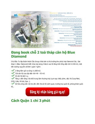 Đang book chỗ 2 toà tháp căn hộ Blue
Diamond
Chủ Đầu Tư tập Đoàn Hoàn Cầu Group chào bán ra thị trường khu phức hợp Diamond City. Giai
đoạn 1 (Blue Diamond) triển khai xây dựng 2 block cao 36 tầng trên tổng diện tích 6.546 m2, mặt
tiền đường nguyễn văn linh quận 7 gồm:
2 tầng hầm gửi xe rộng 11.000 m2.
726 căn hộ cao cấp diện tích 48 – 93 m2.
20 căn hộ dịch vụ.
Tầng 1 đến tầng 3 là khối trung tâm thương mại (cụm rạp chiếu phim, siêu thị Coop Mart,
GYM, Cafe, hồ bơi, Spa…).
Sở hữu công viên nội khu lên đến 3ha & hồ cảnh quan, trường học quốc tế, phòng khám quốc
tế,..
Cách Quận 1 chỉ 3 phút
 