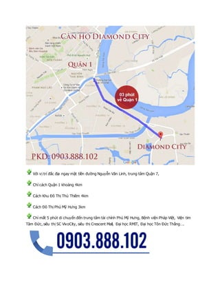 Với vị trí đắc địa ngay mặt tiền đường Nguyễn Văn Linh, trung tâm Quận 7,
Chỉ cách Quận 1 khoảng 4km
Cách Khu Đô Thị Thủ Thiêm 4km
Cách Đô Thị Phú Mỹ Hưng 3km
Chỉ mất 5 phút di chuyển đến trung tâm tài chính Phú Mỹ Hưng, Bệnh viện Pháp Việt, Viện tim
Tâm Đức, siêu thị SC VivoCity, siêu thị Crescent Mall, Đại học RMIT, Đại học Tôn Đức Thắng….
 