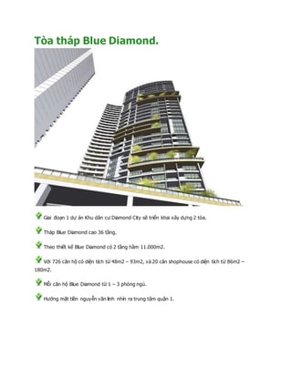 Tòa tháp Blue Diamond.
Giai đoạn 1 dự án Khu dân cư Diamond City sẽ triển khai xây dựng 2 tòa.
Tháp Blue Diamond cao 36 tầng.
Theo thiết kế Blue Diamond có 2 tầng hầm 11.000m2.
Với 726 căn hộ có diện tích từ 48m2 – 93m2, và 20 căn shophouse có diện tích từ 86m2 –
180m2.
Mỗi căn hộ Blue Diamond từ 1 – 3 phòng ngủ.
Hướng mặt tiền nguyễn văn linh nhìn ra trung tâm quận 1.
 