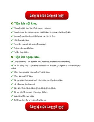 Tiện ích nội khu.
Công viên chính rộng 5ha, hồ cảnh quan, vườn treo.
2 cao ốc trung tâm thương mại cao 3 và 38 tầng, shophouse, cửa hàng tiện ích.
Khu cao ốc đa chức năng với 2 tòa tháp cao 20 – 30 tầng.
Hệ thống ngân hàng.
Trung tâm chăm sóc sức khỏe, sắc đẹp (spa).
Trường mầm non, tiểu học.
Phố ẩm thực, BBQ….
Tiện ích ngoại khu.
Công viên Hương Tràm diện tích 20ha, hồ cảnh quan 5ha liền kề Diamond City.
Kết nối: Trong vòng 5-7 phút chạy xe đến với các đô thị lớn (Trung tâm tài chính-thương mại
quận 1
Đô thị thương mại-tài chính quốc tế Phú Mỹ Hưng
Đô thị sinh thái Thủ Thiêm
Các trung tâm thương mại, bệnh viện, trường học, khu công nghiệp.
Mặt bằng tháp Blue Diamond.
Diện tích: 45m2, 49m2, 62m2, 64m2, 66m2, 74m2, 83m2.
Giá bán tốt nhất khu vực – thanh toán dài hạn.
Ngân hàng hỗ trợ vay tối đa.
Cơ hội lựa chọn đầu tư và sinh sống hiệu quả
 
