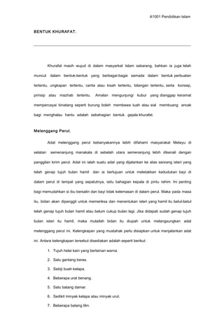 A1001 Pendidikan Islam
BENTUK KHURAFAT.
Khurafat masih wujud di dalam masyarkat Islam sekarang, bahkan ia juga telah
muncul dalam bentuk-bentuk yang berbagai-bagai samada dalam bentuk perbuatan
tertentu, ungkapan tertentu, cerita atau kisah tertentu, bilangan tertentu, serta konsep,
prinsip atau mazhab tertentu. Amalan mengunjungi kubur yang dianggap keramat
mempercayai binatang seperti burung boleh membawa tuah atau sial membuang ancak
bagi menghalau hantu adalah sebahagian bentuk gejala khurafat.
Melenggang Perut.
Adat melenggang perut kebanyakannya lebih difahami masyarakat Melayu di
selatan semenanjung manakala di sebelah utara semenanjung lebih dikenali dengan
panggilan kirim perut. Adat ini ialah suatu adat yang dijalankan ke atas seorang isteri yang
telah genap tujuh bulan hamil dan ia bertujuan untuk meletakkan kedudukan bayi di
dalam perut di tempat yang sepatutnya, iaitu bahagian kepala di pintu rahim. Ini penting
bagi memudahkan si ibu bersalin dan bayi tidak kelemasan di dalam perut. Maka pada masa
itu, bidan akan dipanggil untuk memeriksa dan menentukan isteri yang hamil itu betul-betul
telah genap tujuh bulan hamil atau belum cukup bulan lagi. Jika didapati sudah genap tujuh
bulan isteri itu hamil, maka mulailah bidan itu diupah untuk melangsungkan adat
melenggang perut ini. Kelengkapan yang mustahak perlu disiapkan untuk menjalankan adat
ini. Antara kelengkapan tersebut disediakan adalah seperti berikut:
1. Tujuh helai kain yang berlainan warna.
2. Satu gantang beras.
3. Sebiji buah kelapa.
4. Beberapa urat benang.
5. Satu batang damar.
6. Sedikit minyak kelapa atau minyak urut.
7. Beberapa batang lilin.
 