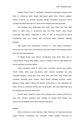 A1001 Pendidikan Islam
Sebelum Perang Dunia II, sebahagian masyarakat menganggap temasya mandi
Safar ini mempunyai kaitan dengan kepercayaan agama Islam. Menurut anggapan
mereka, kononnya hari tersebut dirayakan sebagai menyatakan kesyukuran kerana
junjungan kita Nabi Muhammad s.a.w. telah sembuh daripada sakit yang amat berat.
Ada pendapat yang menganggap bulan Safar bulan Nahas atau bulan Bala
kerana di dalam bulan ini terutamanya pada hari Rabu terakhir, Allah banyak
menurunkan bala kepada makhluknya di dunia ini. Oleh itu orang-orang tua sering
mengingatkan anak cucu mereka agar berhati-hati ketika melakukan sebarang
pekerjaan.
Oleh kerana wujud kepercayaan seumpama ini, maka upacara perkahwinan,
pertunangan dan majlis keraian tidak dilalukan pada bulan tersebut kerana dipercayai jodoh
teruna dan dara tidak berkekalan.
Di Melaka tempat yang terkenal mengamalkan pesta Mandi Safar ialah di
Tanjung Beruas, Tanjung Kling, Melaka. Tempat ini terletak di tepi laut Selat Melaka iaitu
kira-kira tujuh batu dari Bandar Melaka.
Dalam menjayakan pesta ini, kereta lembu memainkan peranan yang penting.
Pemilik kereta lembu yang rata-ratanya terdiri daripada masyarakat tani akan
mengambil bahagian. Setiap tahun pada malam Rabu akhir bulan Safar mereka akan
membanjiri sepanjang pantai Tanjung Keling dengan membawa kumpulan mereka.
Beberapa minggu sebelum tibanya hari tersebut, lembu-lembu ini akan dibersihkan dan
disapu minyak. Di samping itu mereka akan mengumpulkan alat muzik seperti biola, gong
dan gendang bagi mengiringi mereka nanti.
Semasa dalam perjalanan mereka akan mengesek biola, memukul gendang dan
gong serta menyanyi sepanjang jalan sehingga ke Tanjung Kling. Mereka akan
menyanyi sambil berbalas pantun dalam berbagai corak pantun.
Azimat
Semua benda-benda yang dipercayai dapat melindungi diri seseorang daripada
segala ancaman marabahaya atau mencegah musibah daripada menimbah diri
 
