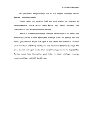 A1001 Pendidikan Islam
siapa yang mereka menyebarkannya pasti ada akan dilimpahi kesenangan daripada
Allah s.w.t selama tujuh minggu.”
Justeru, orang yang menerima SMS atau surat tersebut pun terpedaya dan
menyebarkannnya kepada sepuluh orang kerana takut dengan kesusahan yang
diperkatakan itu sama ada secara terpaksa atau tidak.
Namun itu bukanlah persoalannya utamanya, persoalannya di sini mereka yang
mempercayai perkara ini telah dipesongkan akidahnya. Sama ada percaya atau tidak,
mereka yang termakan dengan ayat seperti di atas sebenar telah meletakkan kekuasaan
untuk menentukan takdir hidup mereka pada SMS atau helaian berkenaan bukannya Allah
s.w.t. Susunan ayat seperti di atas telah mengalihkan keyakinan mereka daripada Maha
Pencipta secara halus. Kemungkinan gejala terbaru ini adalah sebahagian rancangan
musuh-musuh Islam tidak boleh diambil ringan.
 