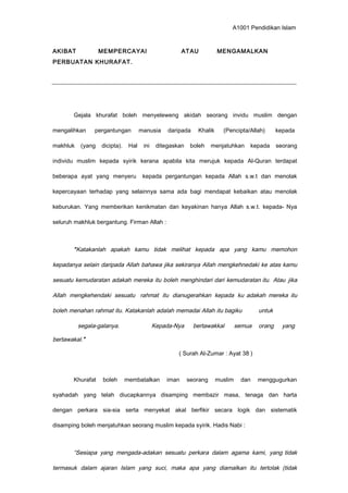 A1001 Pendidikan Islam
AKIBAT MEMPERCAYAI ATAU MENGAMALKAN
PERBUATAN KHURAFAT.
Gejala khurafat boleh menyeleweng akidah seorang invidu muslim dengan
mengalihkan pergantungan manusia daripada Khalik (Pencipta/Allah) kepada
makhluk (yang dicipta). Hal ini ditegaskan boleh menjatuhkan kepada seorang
individu muslim kepada syirik kerana apabila kita merujuk kepada Al-Quran terdapat
beberapa ayat yang menyeru kepada pergantungan kepada Allah s.w.t dan menolak
kepercayaan terhadap yang selainnya sama ada bagi mendapat kebaikan atau menolak
keburukan. Yang memberikan kenikmatan dan keyakinan hanya Allah s.w.t. kepada- Nya
seluruh makhluk bergantung. Firman Allah :
“Katakanlah apakah kamu tidak melihat kepada apa yang kamu memohon
kepadanya selain daripada Allah bahawa jika sekiranya Allah mengkehnedaki ke atas kamu
sesuatu kemudaratan adakah mereka itu boleh menghindari dari kemudaratan itu. Atau jika
Allah mengkehendaki sesuatu rahmat itu dianugerahkan kepada ku adakah mereka itu
boleh menahan rahmat itu. Katakanlah adalah memadai Allah itu bagiku untuk
segala-galanya. Kepada-Nya bertawakkal semua orang yang
bertawakal.”
( Surah Al-Zumar : Ayat 38 )
Khurafat boleh membatalkan iman seorang muslim dan menggugurkan
syahadah yang telah diucapkannya disamping membazir masa, tenaga dan harta
dengan perkara sia-sia serta menyekat akal berfikir secara logik dan sistematik
disamping boleh menjatuhkan seorang muslim kepada syirik. Hadis Nabi :
“Sesiapa yang mengada-adakan sesuatu perkara dalam agama kami, yang tidak
termasuk dalam ajaran Islam yang suci, maka apa yang diamalkan itu tertolak (tidak
 