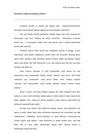 A1001 Pendidikan Islam
KHURAFAT MENYELEWENG AKIDAH.
Perkataan khurafat ini berasal dari bahasa arab : kharafa-yakhrifu-kharfan-
khurafatan. Dari pandangan bahasa Inggerisnya merujuk kepada "superstition".
Dari segi bahasa khurafat didefinisikan sebagai sebaris kata yang membawa erti
kepercayaan yang karut, dongeng dan tahyul. Contohnya : kata-katanya itu banyak
bida’ah dan ~. Ia merupakan amalan hidup yang pernah wujud di dalam masyararakat
jahiliah pada masa lalu.
Manakala menurut istilah syarak pula mengertikan perkara ini sebagai semua
kepercayaan yang diyakini kegiatannya memiliki dasar dan bersumber daripada ajaran
agama Islam walaupun pada hakikatnya perkara tersebut adalah bertentangan dengan
ajaran yang dibawa oleh Nabi Muhammad s.a.w, iaitu penutup para nabi dan rasul yang
diutuskan oleh Allah s.w.t.
Pada mulanya perkataan ini lebih dimaksudkan untuk semua hal atau
kepercayaan yang bertentangan dengan kaedah Islamiah yang benar. Akan tetapi
selanjutnya juga dimaksudkan untuk semua praktik, aktviti mahupun kegiatan
muamalah atau bidang-bidang yang menjadi lapangan berlaku tuntutan syariat
padanya.
Ramai di antara umat Islam terlepas pandang atau tidak mengambil berat akan
perkara ini, namun inilah hakikatnya bahawa gejala ini telah menular di dalam agama Islam
dalam pelbagai sudut, aspek dan bentuk sehingga ia telah meliputi konsep ibadah dan
kehidupan masyarakat Islam sendiri.
Khurafat yang diyakini oleh pelakunya sebagai sesuatu yang dibenarkan oleh
agama mungkin sahaja dapat dapat memberikan ketenangan dan kemantapan jiwa bagi
melakukannya. Malangnya, kerana perbuatan itu pada dasarnya menyimpang dari
tuntutan agama yang sebenar, maka kenikmatan itu adalah bersifat semu, iaitu tidak
kekal. Hal ini sama sekali bertentangan dengan fitrah manusia kerana ia
bertentangan dengan akal sihat.
 
