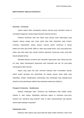 A1001 Pendidikan Islam
BERTAPAKNYA AMALAN KHURAFAT
Dinaisme - Animisme
Lipatan sejarah telah memaparkan bahawa manusia yang menduduki rantau ini
memulakan keagamaan mereka dengan fahaman dinaisme-animisme.
Fahaman dinamisme ialah satu faham yang merujuk suatu kepercayaan yang
meyakini adanya tenaga atau kuasa ghaib yang tidak berperibadi pada tumbuh-
tumbuhan, benda-benda, haiwan ataupun manusia sendiri. Contohnya ia berupa
pretasi luar biasa yang dimilik. Maka itu, lelaki yang sangat berani, kayu yang paling kuat,
pokok yang lebih besar atau banyak buahnya dipercayai mempunyai kuasa yang lebih
banyak daripada lainnya.
Manakala fahaman animisme pula merupakan kepercayaan akan adanya jiwa dan
roh yang dapat mempengaruhi kepercayan akan kewujudan jiwa dan roh yang dapat
mempengaruhi alam manusia.
Seperti yang dapat kita lihat, animisme biasanya akan menonjolkan sesuatu
praktis seperti pemujaan dan perhambaan diri kepada sesuatu kuasa ghaib yang
berperibadi, dengan mengharapkan perlindungan atau pertolongan bagi daripada kuasa
tersebut di mana pertolongan makhluk halus berkenaan sebenarnya adalah jin.
Pengatuh Hinduisme – Buddhaisme
Sebelum kedatangan Islam, Hinduisme dan Buddhaisme telah terlebih dahulu
tersebar di alam melayu. Disebabkan kedua-dua agama ini membawa unsur-unsur
dinaisme dan anamisme yang tersendiri maka ini telah menyuburkankan lagi fahaman
anisme dalam kalangan masyarakat.
Kedatangan Islam
Walaupun Islam agama yang cukup ketat dan tegas amalan tauhidnya, namun cara
 