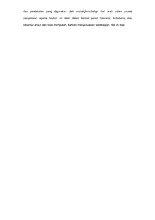 dan pendekatan yang digunakan oleh mubaligh-mubaligh dari arab dalam proses
penyebaran agama tauhid ini ialah dalam bentuk penuh toleransi, At-tadarruj atau
beransur-ansur dan tidak mengubah, bahkan menyesuaikan sebahagian. Hal ini bagi
 