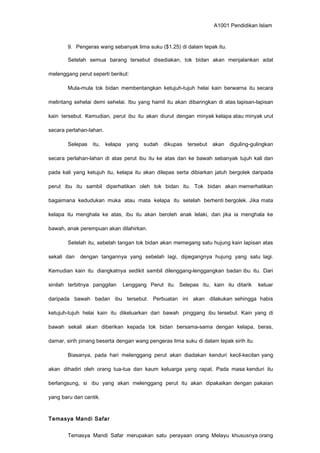 A1001 Pendidikan Islam
9. Pengeras wang sebanyak lima suku ($1.25) di dalam tepak itu.
Setelah semua barang tersebut disediakan, tok bidan akan menjalankan adat
melenggang perut seperti berikut:
Mula-mula tok bidan membentangkan ketujuh-tujuh helai kain berwarna itu secara
melintang sehelai demi sehelai. Ibu yang hamil itu akan dibaringkan di atas lapisan-lapisan
kain tersebut. Kemudian, perut ibu itu akan diurut dengan minyak kelapa atau minyak urut
secara perlahan-lahan.
Selepas itu, kelapa yang sudah dikupas tersebut akan diguling-gulingkan
secara perlahan-lahan di atas perut ibu itu ke atas dan ke bawah sebanyak tujuh kali dan
pada kali yang ketujuh itu, kelapa itu akan dilepas serta dibiarkan jatuh bergolek daripada
perut ibu itu sambil diperhatikan oleh tok bidan itu. Tok bidan akan memerhatikan
bagaimana kedudukan muka atau mata kelapa itu setelah berhenti bergolek. Jika mata
kelapa itu menghala ke atas, ibu itu akan beroleh anak lelaki, dan jika ia menghala ke
bawah, anak perempuan akan dilahirkan.
Setelah itu, sebelah tangan tok bidan akan memegang satu hujung kain lapisan atas
sekali dan dengan tangannya yang sebelah lagi, dipegangnya hujung yang satu lagi.
Kemudian kain itu diangkatnya sedikit sambil dilenggang-lenggangkan badan ibu itu. Dari
sinilah terbitnya panggilan Lenggang Perut itu. Selepas itu, kain itu ditarik keluar
daripada bawah badan ibu tersebut. Perbuatan ini akan dilakukan sehingga habis
ketujuh-tujuh helai kain itu dikeluarkan dari bawah pinggang ibu tersebut. Kain yang di
bawah sekali akan diberikan kepada tok bidan bersama-sama dengan kelapa, beras,
damar, sirih pinang beserta dengan wang pengeras lima suku di dalam tepak sirih itu.
Biasanya, pada hari melenggang perut akan diadakan kenduri kecil-kecilan yang
akan dihadiri oleh orang tua-tua dan kaum keluarga yang rapat. Pada masa kenduri itu
berlangsung, si ibu yang akan melenggang perut itu akan dipakaikan dengan pakaian
yang baru dan cantik.
Temasya Mandi Safar
Temasya Mandi Safar merupakan satu perayaan orang Melayu khususnya orang
 