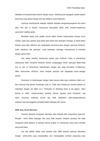 A1001 Pendidikan Islam
diletakkan di tempat-tempat tertentu dengan tujuan melindung dari gangguan syaitan seperti
kemenyan yang dibalut dengan kain dan diletak di sudut kediaman.
Lazimnya benda-benda sebegini didapati daripada pengamal-pengamal ilmu hitam
atau sihir dan ia diyakini mempunyai kekuasatan ghaib serta memilik khadamnya
yang terdiri makhluk ghaib.
Manakala waraq pula adalah azimat dalam bentuk tulisan-tulisan berupa huruf,
nombor, rajah atau gambar yang ditulis atas kertas atau kepingan tembaga. Ia ditulis dalam
bahasa yang tidak difahami dan kadangkala bercampur-aduk dengan ayat-ayat Al-Quran.
Itulah sebabnya ada golongan yang terpedaya sehingga mempercayai ia berkaitan
dengan ajaran Islam.
Jika wafaq tersebut mempunyai tulisan ayat Al-Quran maka si pemakainya
sebenarnya telah menghina Al-Quran kerana menganggap remeh ayat-ayat dalam kitab
suci itu dan ini benar-benar bertentangan dengan apa yang dimuatkan di dalamnya.
Allah menurunkan Al-Quran untuk menjadi petunjuk dari kegelapan, bukan sebagai
azimat.
Fenomena ini bertentangan dengan Islam kerana tiada daya melainkan Allah s.w.t.
Dan tentunya kita pernah mendengar ayat ini “Tidak akan berlakunya sesuatu perkara itu
melainkan dengan izin Allah s.w.t.” Perbuatan ini ditentang keras di sisi agama islam
kerana ia boleh menjerumuskan seorang individu kepada syirik. Tambahan lagi
hadis umumnya melarang azimat dan tidak disebutkan pula pengecualiannya
walaupun ada percanggahan pendapat dalam kalangan alim ulama.
SMS Atau Surat Berantai
Tercetus daripada kemajuaan teknologi yang dikecapi oleh masyarakat masa kini.
Mungkin ramai dalam kalangan kita yang tidak perasan, terlepas pandang dan tidak
mengambil berat perkara ini bahawa bentuk amalan ini mempunyai unsur-unsur khurafat
yang amat halus.
Jika kita selidiki setiap surat berantai atau SMS berantai pastinya dimulakan
dengan cerita-cerita yang menginsafkan dan mengingatkan kembali seseorang akan
 