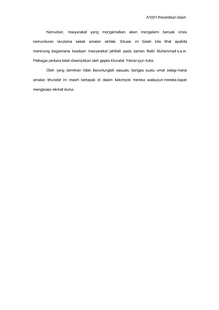 A1001 Pendidikan Islam
Kemudian, masyarakat yang mengamalkan akan mengalami banyak krisis
kemunduran terutama sekali amalan akhlak. Situasi ini boleh kita lihat apabila
merenung bagaimana keadaan masyarakat jahiliah pada zaman Nabi Muhammad s.a.w.
Pelbagai perkara telah disempitkan oleh gejala khurafat. Fikiran pun kolot.
Oleh yang demikian tidak beruntunglah sesuatu bangsa suatu umat selagi mana
amalan khurafat ini masih bertapak di dalam kelompok mereka walaupun mereka dapat
mengecapi nikmat dunia.
 