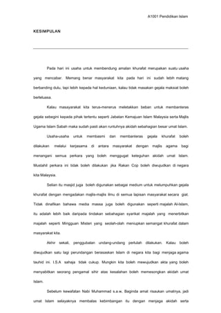 A1001 Pendidikan Islam
KESIMPULAN
Pada hari ini usaha untuk membendung amalan khurafat merupakan suatu usaha
yang mencabar. Memang benar masyarakat kita pada hari ini sudah lebih matang
berbanding dulu, tapi lebih kepada hal keduniaan, kalau tidak masakan gejala maksiat boleh
berleluasa.
Kalau masayarakat kita terus-menerus meletakkan beban untuk membanteras
gejala sebegini kepada pihak tertentu seperti Jabatan Kemajuan Islam Malaysia serta Majlis
Ugama Islam Sabah maka sudah pasti akan runtuhnya akidah sebahagian besar umat Islam.
Usaha-usaha untuk membasmi dan membanteras gejala khurafat boleh
dilakukan melalui kerjasama di antara masyarakat dengan majlis agama bagi
menangani semua perkara yang boleh menggugat keteguhan akidah umat Islam.
Mustahil perkara ini tidak boleh dilakukan jika Rakan Cop boleh diwujudkan di negara
kita Malaysia.
Selian itu masjid juga boleh digunakan sebagai medium untuk melumpuhkan gejala
khurafat dengan mengadakan majlis-majlis ilmu di semua lapisan masyarakat secara giat.
Tidak dinafikan bahawa media massa juga boleh digunakan seperti majalah Al-Islam,
itu adalah lebih baik daripada tindakan sebahagian syarikat majalah yang menerbitkan
majalah seperti Mingguan Misteri yang seolah-olah meniupkan semangat khurafat dalam
masyarakat kita.
Akhir sekali, penggubalan undang-undang perlulah dilakukan. Kalau boleh
diwujudkan satu lagi perundangan berasaskan Islam di negara kita bagi menjaga agama
tauhid ini. I.S.A sahaja tidak cukup. Mungkin kita boleh mewujudkan akta yang boleh
menyabitkan seorang pengamal sihir atas kesalahan boleh memesongkan akidah umat
Islam.
Sebelum kewafatan Nabi Muhammad s.a.w, Baginda amat risaukan umatnya, jadi
umat Islam selayaknya membalas kebimbangan itu dengan menjaga akidah serta
 