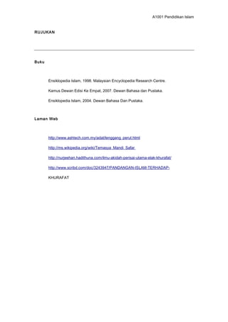 A1001 Pendidikan Islam
RUJUKAN
Buku
Ensiklopedia Islam, 1998. Malaysian Encyclopedia Research Centre.
Kamus Dewan Edisi Ke Empat, 2007. Dewan Bahasa dan Pustaka.
Ensiklopedia Islam, 2004. Dewan Bahasa Dan Pustaka.
Laman Web
http://www.ashtech.com.my/adat/lenggang_perut.html
http://ms.wikipedia.org/wiki/Temasya_Mandi_Safar
http://nurjeehan.hadithuna.com/ilmu-akidah-perisai-utama-elak-khurafat/
http://www.scribd.com/doc/3243947/PANDANGAN-ISLAM-TERHADAP-
KHURAFAT
 