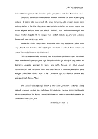 A1001 Pendidikan Islam
memudahkan masyarakat untuk menerima ajaran yang dibawa oleh Nabi Muhammad s.a.w.
Dengan itu terwarislah elemen-elemen fahaman animisme dan Hindu-Buddha yang
terdapat di dalam adat masyarakat kita lantas bercampur-aduk dengan ajaran Islam
sehingga ke hari ini dan tidak dihapuskan. Contohnya persembahan dan jamuan kepada roh
diubah kepada kenduri tahlil dan makan bersama, adat membakar kemenyan dan
becaan mentera kepada roh-roh selepas mati diubah kepada upacara tahlil serta dia
dengan nada yang panjang dan sedih.
Pengekalan tradisi campur-aduk seumpama inilah yang menjadikan ajaran Islam
yang dihayati dan diamalkan oleh sebahagian umat Islam di seluruh dunia, termasuk di
negara kita, menjadi tercemar dan tidak murni.
Perlu diingatkan bahawa satu sikap yang amat terlarang menurut hukum Islam ialah
sikap meminta-minta pelbagai jenis hajat daripada makhluk jin walaupun yang diseru itu
datangnya daripada golongan jin Islam yang sahih. Perkara ini dilihat sebagai
bermasalah dari segi pandangan Islam yang murni kerana ia memesongkah akidah yang
menyeru pemusatan kepada Allah s.w.t. Lebih-lebih lagi jika makhluk tersebut dari
golongan jin kafir. Firman Allah :
"Dan bahawa sesungguhnya adalah ( amat salah perbuatan ) beberapa orang
daripada manusia, menjaga dan melindungi dirinya dengan meminta pertolongan kepada
ketua-ketua golongan jin, kerana dengan permintaan itu mereka menjadikan golongan jin
bertambah sombong dan jahat."
( Surah Al-Jin : Ayat 6 )
 