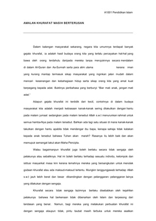 A1001 Pendidikan Islam
AMALAN KHURAFAT MASIH BERTERUSAN
Dalam kalangan masyarakat sekarang, negara kita umumnya terdapat banyak
gejala khurafat, ia adalah hasil budaya orang kita yang terlalu percayakan hal-hal yang
bawa oleh orang terdahulu daripada mereka tanpa merujuknnya secara mendalam
di dalam Al-Quran dan As-Sunnah serta para alim ulama kerana iman
yang kurang mantap termasuk sikap masyarakat yang inginkan jalan mudah dalam
mencari kesenangan dan kebahagiaan hidup serta sikap orang kita yang amat kuat
berpegang kepada adat. Buktinya peribahasa yang berbunyi “Biar mati anak, jangan mati
adat.”
Adapun gejala khurafat ini terdidik dari kecil, contohnya di dalam budaya
masyarakat kita adalah menjadi kebiasaan kanak-kanak sering ditakutkan dengan hantu
pada malam jumaat sedangkan pada malam tersebut Allah s.w.t menurunkan rahmat untuk
semua hamba-Nya pada malam tersebut. Bahkan ada lagi satu situasi di mana kanak-kanak
takutkan dengan hantu apabila tidak mendengar ibu bapa, kenapa sahaja tidak katakan
kepada anak tersebut bahawa Tuhan akan marah? Rasanya itu lebih baik dan akan
memupuk semangat takut akan Maha Pencipta.
Walau bagaimanpun khurafat juga boleh berlaku secara tidak sengaja oleh
pelakunya atau sebaliknya. Hal ini boleh berlaku terhadap sesuatu individu, kelompok dan
istitusi masyarkat masa kini kerana lemahnya mereka yang bersangkutan untuk menolak
godaan khurafat atau ada maksud-maksud tertentu. Mungkin tanggungjawab terhadap Allah
s.w.t jauh lebih berat dan besar dibandingkan dengan pelanggaran- pelanggaran lainya
yang dilakukan dengan sengaja.
Khurafat secara tidak sengaja lazimnya berlaku disebabkan oleh kejahilan
pelakunya bahawa hal berkenaan tidak dibenarkan oleh Islam dan terpesong dari
landasan yang benar. Namun, bagi mereka yang melakukan perbuatan khurafat ini
dengan sengaja ataupun tidak, pintu taubat masih terbuka untuk mereka asalkan
 