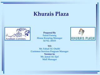 Khurais Plaza
Prepared By
Faisal Farooq
House Keeping Manager
Id No. 20153
TO:
Mr. Fahad AL Otaibi
Customer Services Program Manager
Version to:
Mr. Jamal AL Ejel
Mall Manager
 