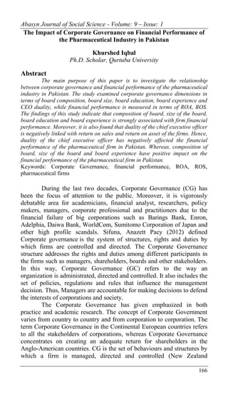 Abasyn Journal of Social Science - Volume: 9 – Issue: 1
166
The Impact of Corporate Governance on Financial Performance of
the Pharmaceutical Industry in Pakistan
Khurshed Iqbal
Ph.D. Scholar, Qurtuba University
Abstract
The main purpose of this paper is to investigate the relationship
between corporate governance and financial performance of the pharmaceutical
industry in Pakistan. The study examined corporate governance dimensions in
terms of board composition, board size, board education, board experience and
CEO duality, while financial performance is measured in terms of ROA, ROS.
The findings of this study indicate that composition of board, size of the board,
board education and board experience is strongly associated with firm financial
performance. Moreover, it is also found that duality of the chief executive officer
is negatively linked with return on sales and return on asset of the firms. Hence,
duality of the chief executive officer has negatively affected the financial
performance of the pharmaceutical firm in Pakistan. Whereas, composition of
board, size of the board and board experience have positive impact on the
financial performance of the pharmaceutical firm in Pakistan.
Keywords: Corporate Governance, financial performance, ROA, ROS,
pharmaceutical firms
During the last two decades, Corporate Governance (CG) has
been the focus of attention to the public. Moreover, it is vigorously
debatable area for academicians, financial analyst, researchers, policy
makers, managers, corporate professional and practitioners due to the
financial failure of big corporations such as Barings Bank, Enron,
Adelphia, Daiwa Bank, WorldCom, Sumitomo Corporation of Japan and
other high profile scandals. Sifuna, Anazett Pacy (2012) defined
Corporate governance is the system of structures, rights and duties by
which firms are controlled and directed. The Corporate Governance
structure addresses the rights and duties among different participants in
the firms such as managers, shareholders, boards and other stakeholders.
In this way, Corporate Governance (GC) refers to the way an
organization is administrated, directed and controlled. It also includes the
set of policies, regulations and rules that influence the management
decision. Thus, Managers are accountable for making decisions to defend
the interests of corporations and society.
The Corporate Governance has given emphasized in both
practice and academic research. The concept of Corporate Government
varies from country to country and from corporation to corporation. The
term Corporate Governance in the Continental European countries refers
to all the stakeholders of corporations, whereas Corporate Governance
concentrates on creating an adequate return for shareholders in the
Anglo-American countries. CG is the set of behaviours and structures by
which a firm is managed, directed and controlled (New Zealand
 